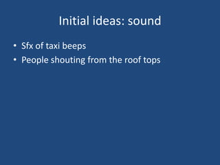 Initial ideas: sound
• Sfx of taxi beeps
• People shouting from the roof tops
 