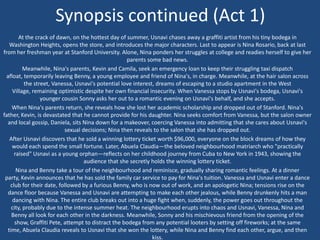 Synopsis continued (Act 1)
At the crack of dawn, on the hottest day of summer, Usnavi chases away a graffiti artist from his tiny bodega in
Washington Heights, opens the store, and introduces the major characters. Last to appear is Nina Rosario, back at last
from her freshman year at Stanford University. Alone, Nina ponders her struggles at college and readies herself to give her
parents some bad news.
Meanwhile, Nina's parents, Kevin and Camila, seek an emergency loan to keep their struggling taxi dispatch
afloat, temporarily leaving Benny, a young employee and friend of Nina's, in charge. Meanwhile, at the hair salon across
the street, Vanessa, Usnavi's potential love interest, dreams of escaping to a studio apartment in the West
Village, remaining optimistic despite her own financial insecurity. When Vanessa stops by Usnavi's bodega, Usnavi's
younger cousin Sonny asks her out to a romantic evening on Usnavi's behalf, and she accepts.
When Nina's parents return, she reveals how she lost her academic scholarship and dropped out of Stanford. Nina's
father, Kevin, is devastated that he cannot provide for his daughter. Nina seeks comfort from Vanessa, but the salon owner
and local gossip, Daniela, sits Nina down for a makeover, coercing Vanessa into admitting that she cares about Usnavi's
sexual decisions; Nina then reveals to the salon that she has dropped out.
After Usnavi discovers that he sold a winning lottery ticket worth $96,000, everyone on the block dreams of how they
would each spend the small fortune. Later, Abuela Claudia—the beloved neighbourhood matriarch who "practically
raised" Usnavi as a young orphan—reflects on her childhood journey from Cuba to New York in 1943, showing the
audience that she secretly holds the winning lottery ticket.
Nina and Benny take a tour of the neighbourhood and reminisce, gradually sharing romantic feelings. At a dinner
party, Kevin announces that he has sold the family car service to pay for Nina's tuition. Vanessa and Usnavi enter a dance
club for their date, followed by a furious Benny, who is now out of work, and an apologetic Nina; tensions rise on the
dance floor because Vanessa and Usnavi are attempting to make each other jealous, while Benny drunkenly hits a man
dancing with Nina. The entire club breaks out into a huge fight when, suddenly, the power goes out throughout the
city, probably due to the intense summer heat. The neighbourhood erupts into chaos and Usnavi, Vanessa, Nina and
Benny all look for each other in the darkness. Meanwhile, Sonny and his mischievous friend from the opening of the
show, Graffiti Pete, attempt to distract the bodega from any potential looters by setting off fireworks; at the same
time, Abuela Claudia reveals to Usnavi that she won the lottery, while Nina and Benny find each other, argue, and then
kiss.
 