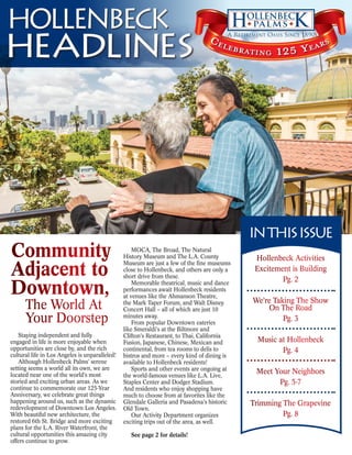 headlines
HOLLENBECK Celebrating 125 Years
Staying independent and fully
engaged in life is more enjoyable when
opportunities are close by, and the rich
cultural life in Los Angeles is unparalleled!
Although Hollenbeck Palms’ serene
setting seems a world all its own, we are
located near one of the world’s most
storied and exciting urban areas. As we
continue to commemorate our 125-Year
Anniversary, we celebrate great things
happening around us, such as the dynamic
redevelopment of Downtown Los Angeles.
With beautiful new architecture, the
restored 6th St. Bridge and more exciting
plans for the L.A. River Waterfront, the
cultural opportunities this amazing city
offers continue to grow.
MOCA, The Broad, The Natural
History Museum and The L.A. County
Museum are just a few of the fine museums
close to Hollenbeck, and others are only a
short drive from these.
Memorable theatrical, music and dance
performances await Hollenbeck residents
at venues like the Ahmanson Theatre,
the Mark Taper Forum, and Walt Disney
Concert Hall – all of which are just 10
minutes away.
From popular Downtown eateries
like Smeraldi’s at the Biltmore and
Clifton’s Restaurant, to Thai, California
Fusion, Japanese, Chinese, Mexican and
continental, from tea rooms to delis to
bistros and more – every kind of dining is
available to Hollenbeck residents!
Sports and other events are ongoing at
the world-famous venues like L.A. Live,
Staples Center and Dodger Stadium.
And residents who enjoy shopping have
much to choose from at favorites like the
Glendale Galleria and Pasadena’s historic
Old Town.
Our Activity Department organizes
exciting trips out of the area, as well.
See page 2 for details!
The World At
Your Doorstep
Community
Adjacent to
Downtown,
INTHISISSUE
Hollenbeck Activities
Excitement is Building
Pg. 2
We’re Taking The Show
On The Road
Pg. 3
Music at Hollenbeck
Pg. 4
Meet Your Neighbors
Pg. 5-7
Trimming The Grapevine
Pg. 8
 