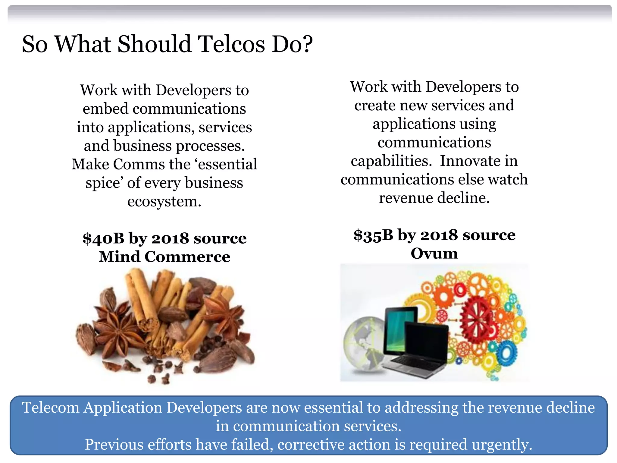 So What Should Telcos Do?
Work with Developers to
embed communications
into applications, services
and business processes.
Make Comms the ‘essential
spice’ of every business
ecosystem.

Work with Developers to
create new services and
applications using
communications
capabilities. Innovate in
communications else watch
revenue decline.

$40B by 2018 source
Mind Commerce

$35B by 2018 source
Ovum

Telecom Application Developers are now essential to addressing the revenue decline
in communication services.
Previous efforts have failed, corrective action is required urgently.

 