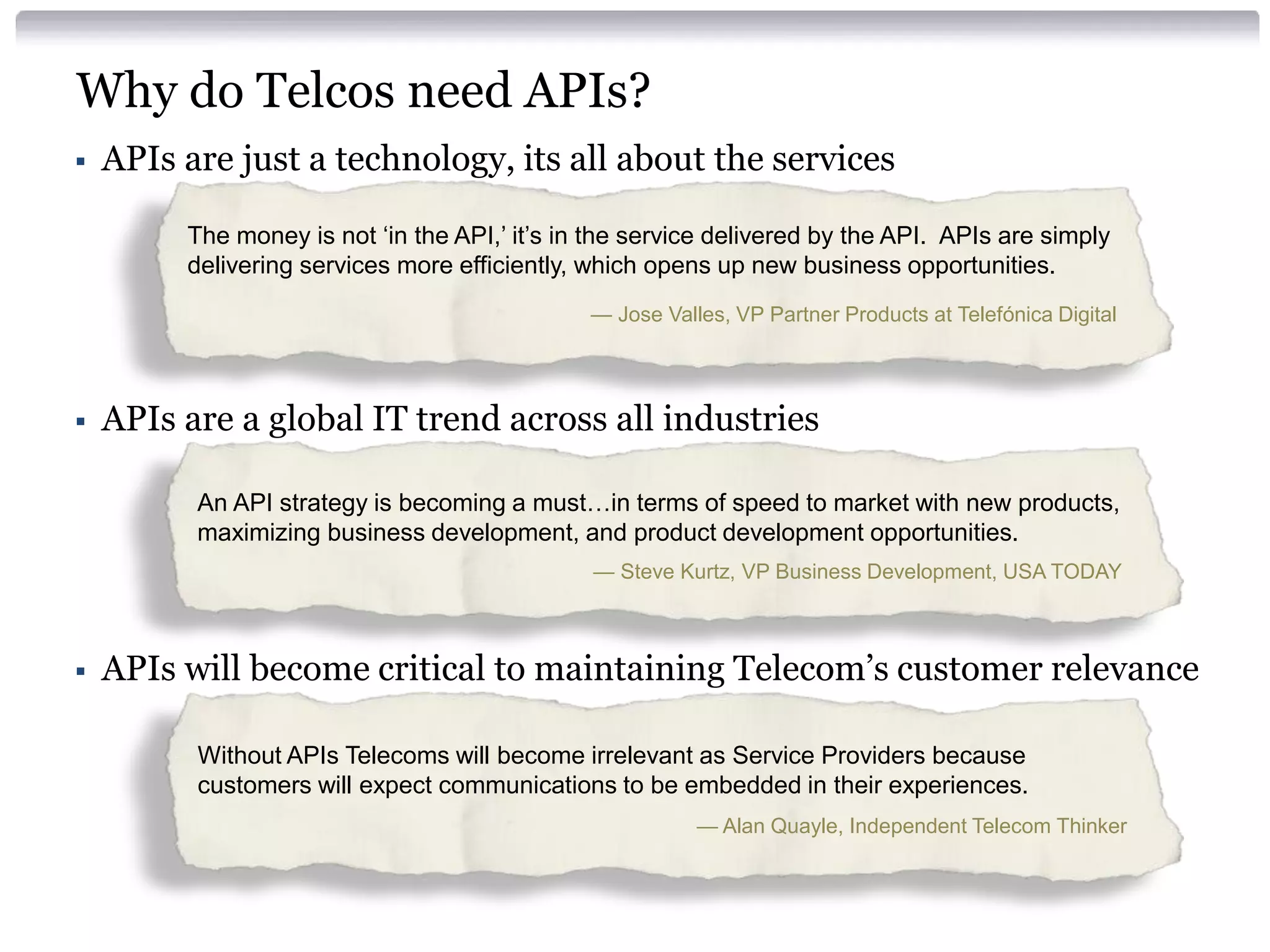 Why do Telcos need APIs?


APIs are just a technology, its all about the services
The money is not ‘in the API,’ it’s in the service delivered by the API. APIs are simply
delivering services more efficiently, which opens up new business opportunities.
— Jose Valles, VP Partner Products at Telefónica Digital



APIs are a global IT trend across all industries
An API strategy is becoming a must…in terms of speed to market with new products,
maximizing business development, and product development opportunities.
— Steve Kurtz, VP Business Development, USA TODAY



APIs will become critical to maintaining Telecom’s customer relevance
Without APIs Telecoms will become irrelevant as Service Providers because
customers will expect communications to be embedded in their experiences.
— Alan Quayle, Independent Telecom Thinker

 