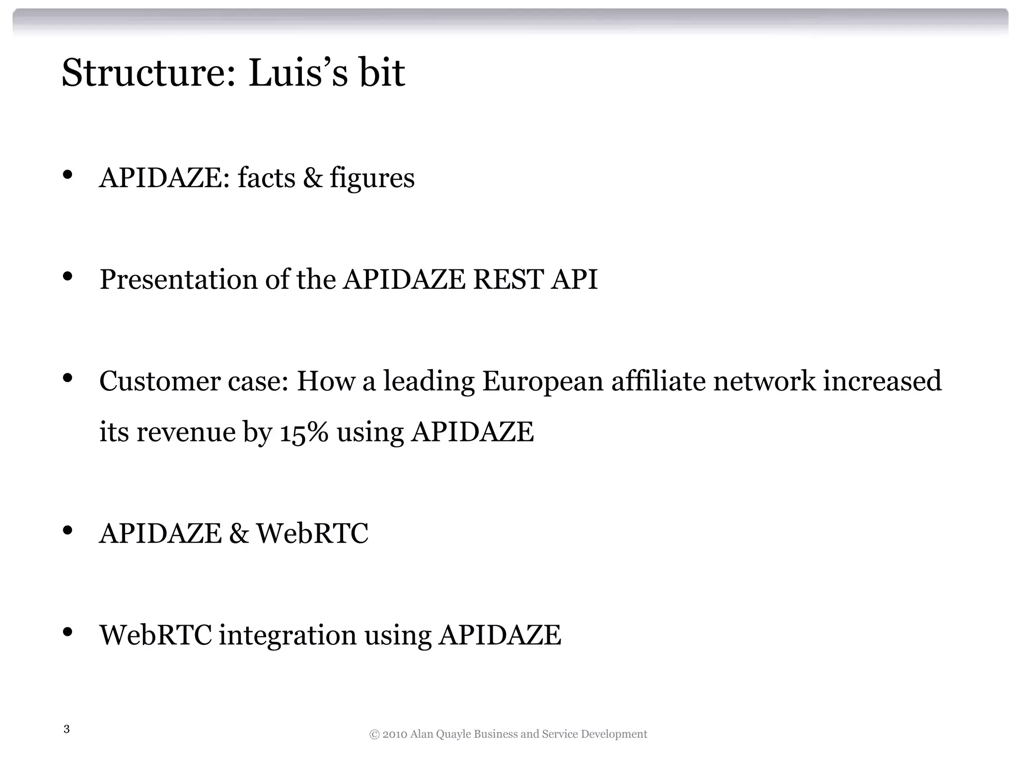 Structure: Luis’s bit
•

APIDAZE: facts & figures

•

Presentation of the APIDAZE REST API

•

Customer case: How a leading European affiliate network increased
its revenue by 15% using APIDAZE

•

APIDAZE & WebRTC

•

WebRTC integration using APIDAZE

3

© 2010 Alan Quayle Business and Service Development

 