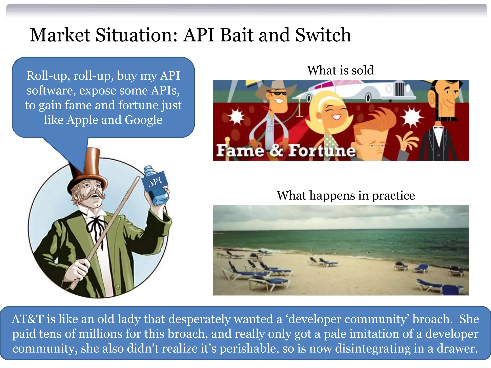 Market Situation: API Bait and Switch
Roll-up, roll-up, buy my API
software, expose some APIs,
to gain fame and fortune just
like Apple and Google

What is sold

What happens in practice

AT&T is like an old lady that desperately wanted a ‘developer community’ broach. She
paid tens of millions for this broach, and really only got a pale imitation of a developer
community, she also didn’t realize it’s perishable, so is now disintegrating in a drawer.

 