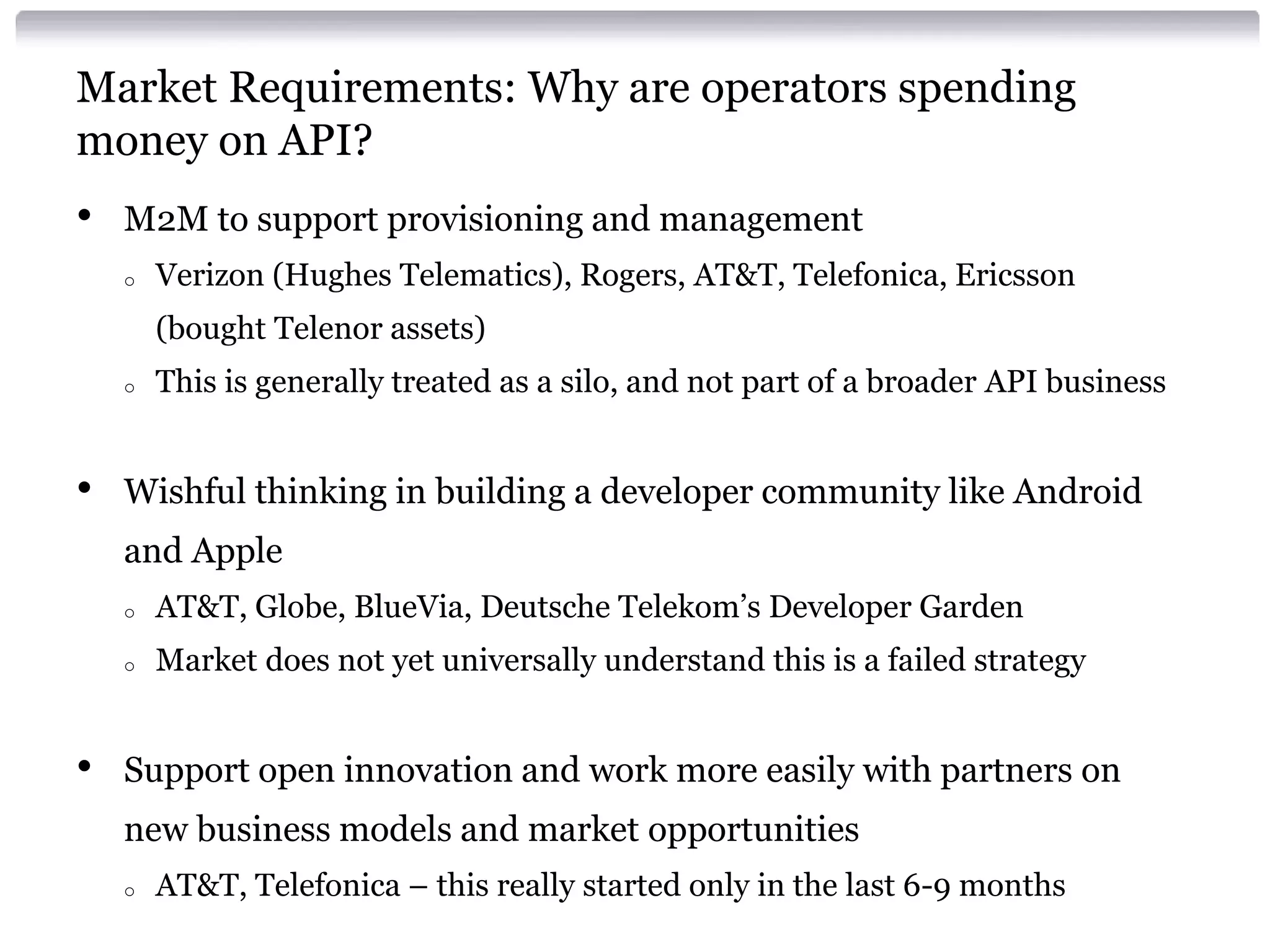 Market Requirements: Why are operators spending
money on API?

•

M2M to support provisioning and management
o

Verizon (Hughes Telematics), Rogers, AT&T, Telefonica, Ericsson
(bought Telenor assets)

o

•

This is generally treated as a silo, and not part of a broader API business

Wishful thinking in building a developer community like Android
and Apple
o
o

•

AT&T, Globe, BlueVia, Deutsche Telekom’s Developer Garden
Market does not yet universally understand this is a failed strategy

Support open innovation and work more easily with partners on
new business models and market opportunities
o

AT&T, Telefonica – this really started only in the last 6-9 months

 