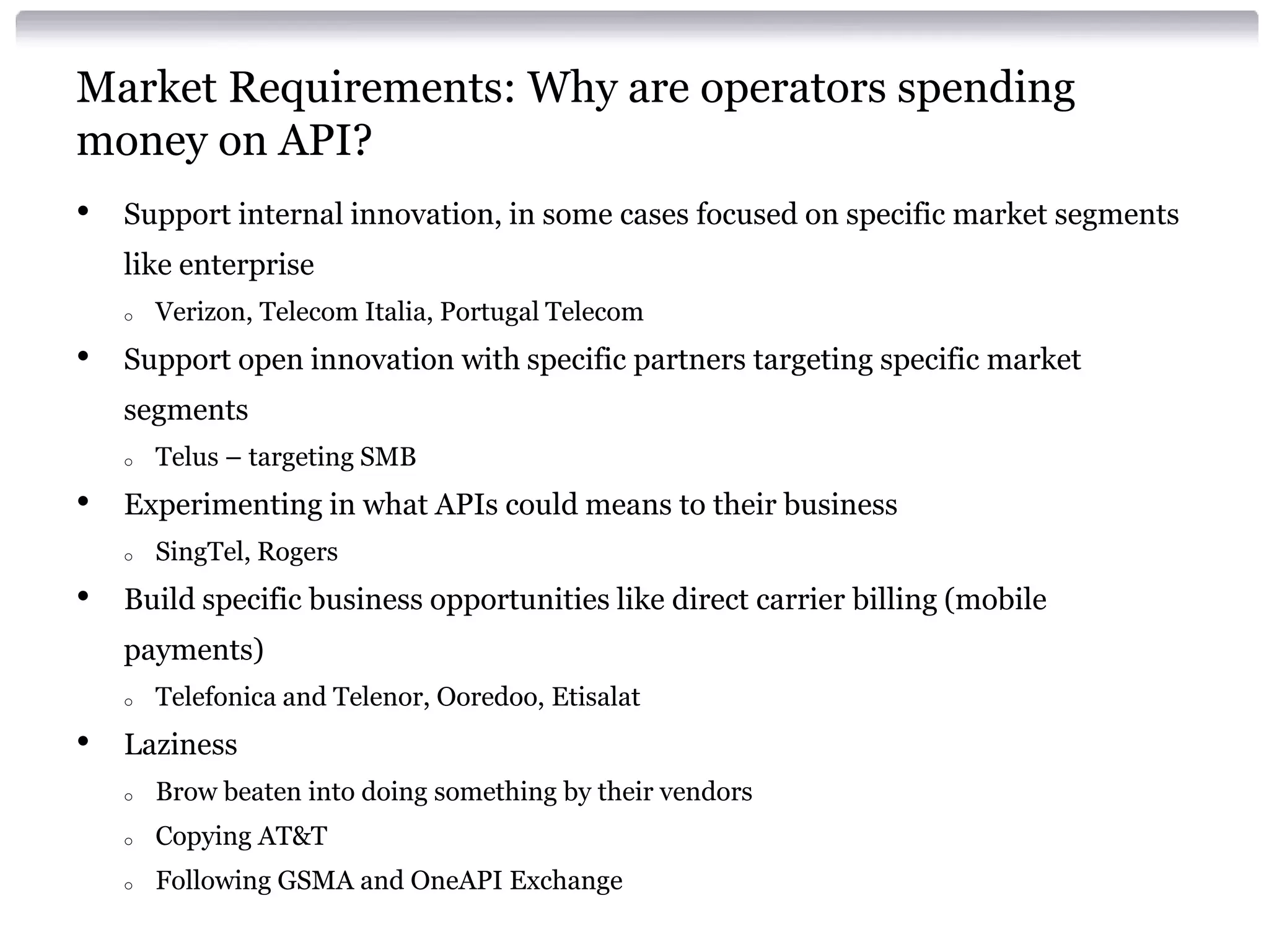 Market Requirements: Why are operators spending
money on API?
•

Support internal innovation, in some cases focused on specific market segments

like enterprise
o

•

Verizon, Telecom Italia, Portugal Telecom

Support open innovation with specific partners targeting specific market
segments
o

•

Experimenting in what APIs could means to their business
o

•

Telus – targeting SMB
SingTel, Rogers

Build specific business opportunities like direct carrier billing (mobile
payments)
o

•

Telefonica and Telenor, Ooredoo, Etisalat

Laziness
o

Brow beaten into doing something by their vendors

o

Copying AT&T

o

Following GSMA and OneAPI Exchange

 
