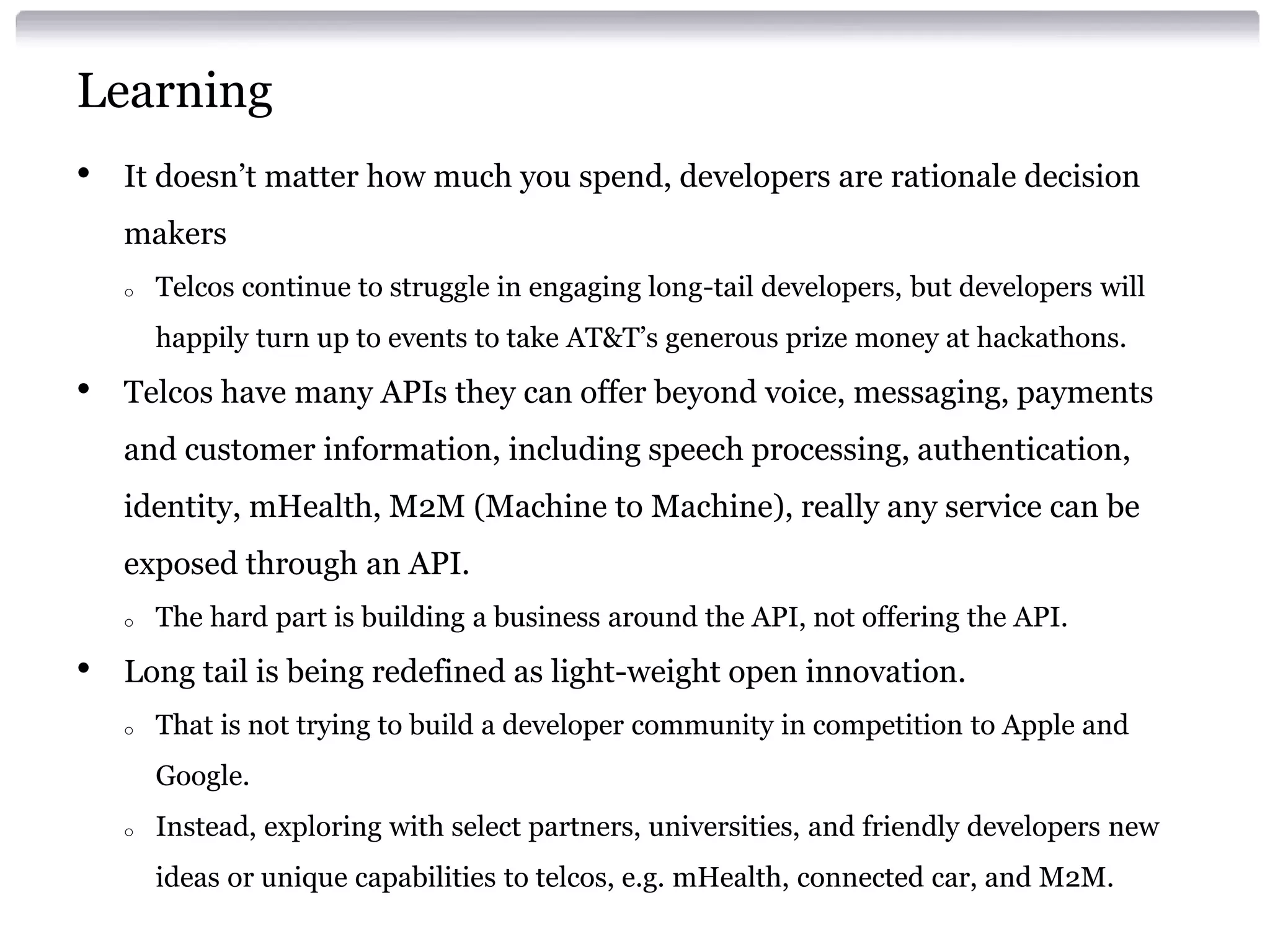 Learning
•

It doesn’t matter how much you spend, developers are rationale decision
makers
o

Telcos continue to struggle in engaging long-tail developers, but developers will
happily turn up to events to take AT&T’s generous prize money at hackathons.

•

Telcos have many APIs they can offer beyond voice, messaging, payments

and customer information, including speech processing, authentication,
identity, mHealth, M2M (Machine to Machine), really any service can be
exposed through an API.
o

•

The hard part is building a business around the API, not offering the API.

Long tail is being redefined as light-weight open innovation.
o

That is not trying to build a developer community in competition to Apple and
Google.

o

Instead, exploring with select partners, universities, and friendly developers new
ideas or unique capabilities to telcos, e.g. mHealth, connected car, and M2M.

 