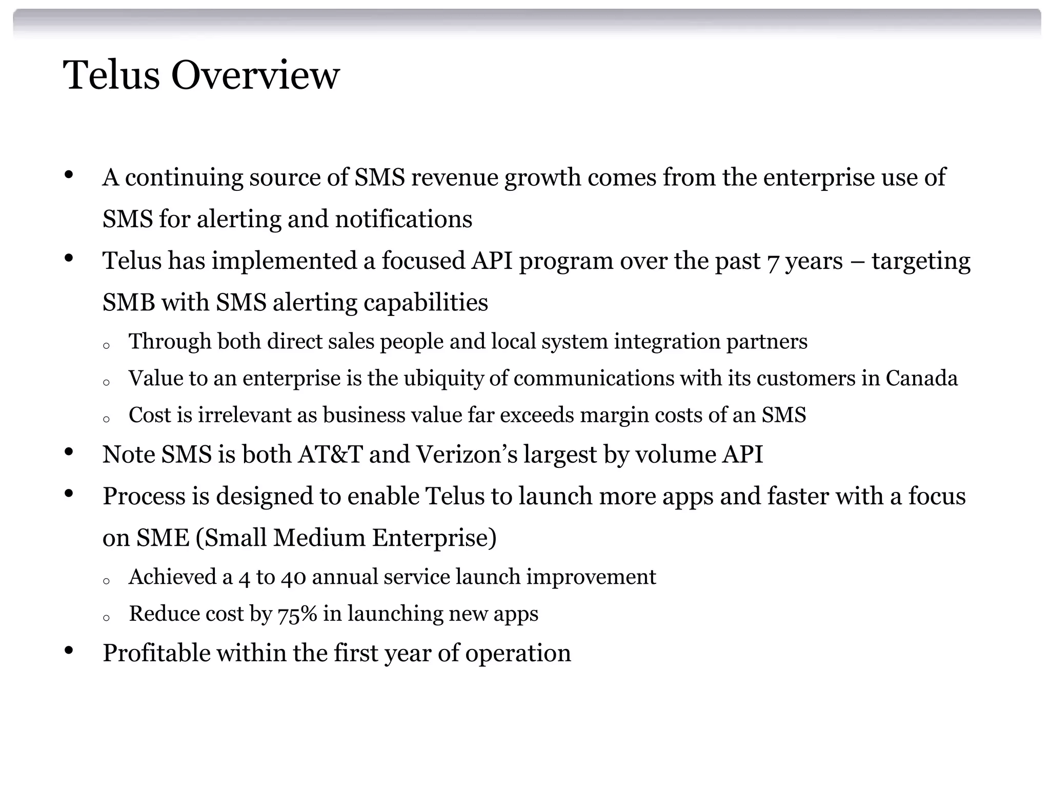Telus Overview
•

A continuing source of SMS revenue growth comes from the enterprise use of

SMS for alerting and notifications

•

Telus has implemented a focused API program over the past 7 years – targeting
SMB with SMS alerting capabilities
o
o

Value to an enterprise is the ubiquity of communications with its customers in Canada

o

•
•

Through both direct sales people and local system integration partners
Cost is irrelevant as business value far exceeds margin costs of an SMS

Note SMS is both AT&T and Verizon’s largest by volume API
Process is designed to enable Telus to launch more apps and faster with a focus
on SME (Small Medium Enterprise)
o
o

•

Achieved a 4 to 40 annual service launch improvement
Reduce cost by 75% in launching new apps

Profitable within the first year of operation

 