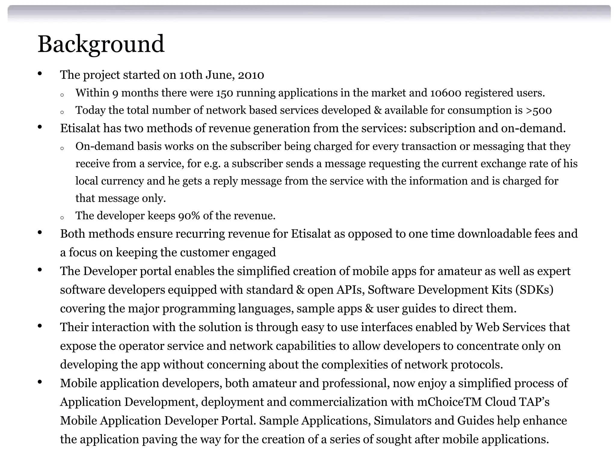 Background
•

The project started on 10th June, 2010
o
o

•

Within 9 months there were 150 running applications in the market and 10600 registered users.
Today the total number of network based services developed & available for consumption is >500

Etisalat has two methods of revenue generation from the services: subscription and on-demand.
o

On-demand basis works on the subscriber being charged for every transaction or messaging that they
receive from a service, for e.g. a subscriber sends a message requesting the current exchange rate of his
local currency and he gets a reply message from the service with the information and is charged for
that message only.

o

•

The developer keeps 90% of the revenue.

Both methods ensure recurring revenue for Etisalat as opposed to one time downloadable fees and
a focus on keeping the customer engaged

•

The Developer portal enables the simplified creation of mobile apps for amateur as well as expert

software developers equipped with standard & open APIs, Software Development Kits (SDKs)
covering the major programming languages, sample apps & user guides to direct them.

•

Their interaction with the solution is through easy to use interfaces enabled by Web Services that
expose the operator service and network capabilities to allow developers to concentrate only on
developing the app without concerning about the complexities of network protocols.

•

Mobile application developers, both amateur and professional, now enjoy a simplified process of
Application Development, deployment and commercialization with mChoiceTM Cloud TAP’s
Mobile Application Developer Portal. Sample Applications, Simulators and Guides help enhance
the application paving the way for the creation of a series of sought after mobile applications.

 
