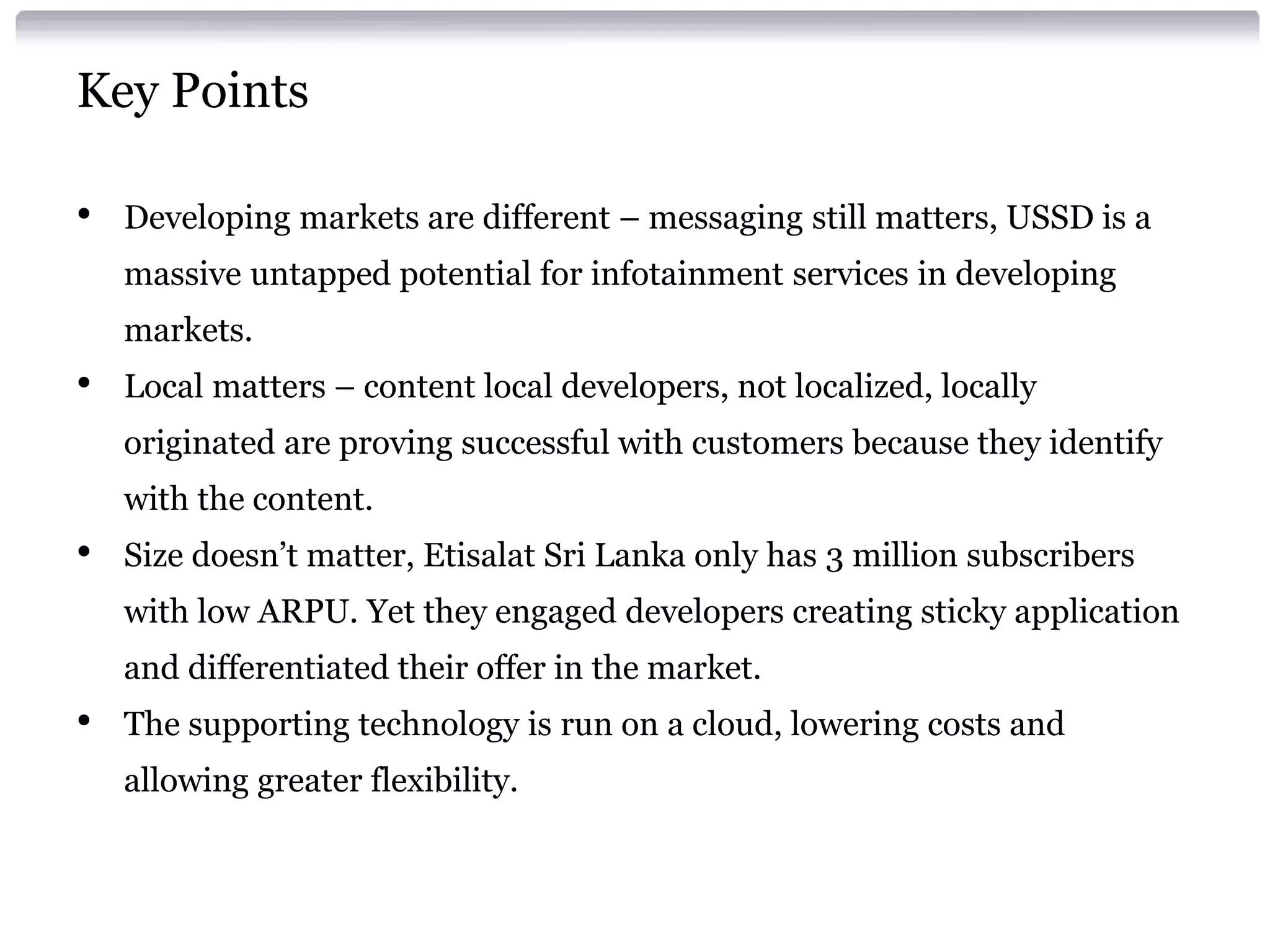 Key Points
•

Developing markets are different – messaging still matters, USSD is a

massive untapped potential for infotainment services in developing
markets.

•

Local matters – content local developers, not localized, locally

originated are proving successful with customers because they identify
with the content.

•

Size doesn’t matter, Etisalat Sri Lanka only has 3 million subscribers

with low ARPU. Yet they engaged developers creating sticky application
and differentiated their offer in the market.

•

The supporting technology is run on a cloud, lowering costs and

allowing greater flexibility.

 