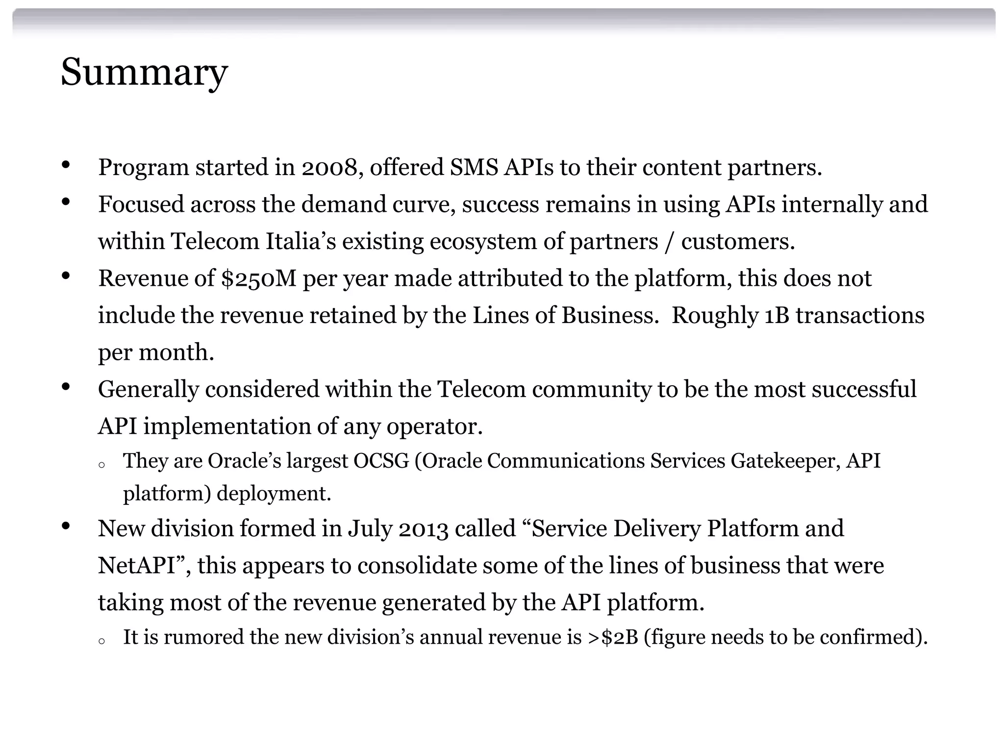 Summary
•
•

Program started in 2008, offered SMS APIs to their content partners.

Focused across the demand curve, success remains in using APIs internally and
within Telecom Italia’s existing ecosystem of partners / customers.

•

Revenue of $250M per year made attributed to the platform, this does not
include the revenue retained by the Lines of Business. Roughly 1B transactions

per month.

•

Generally considered within the Telecom community to be the most successful
API implementation of any operator.
o

They are Oracle’s largest OCSG (Oracle Communications Services Gatekeeper, API
platform) deployment.

•

New division formed in July 2013 called “Service Delivery Platform and
NetAPI”, this appears to consolidate some of the lines of business that were
taking most of the revenue generated by the API platform.
o

It is rumored the new division’s annual revenue is >$2B (figure needs to be confirmed).

 