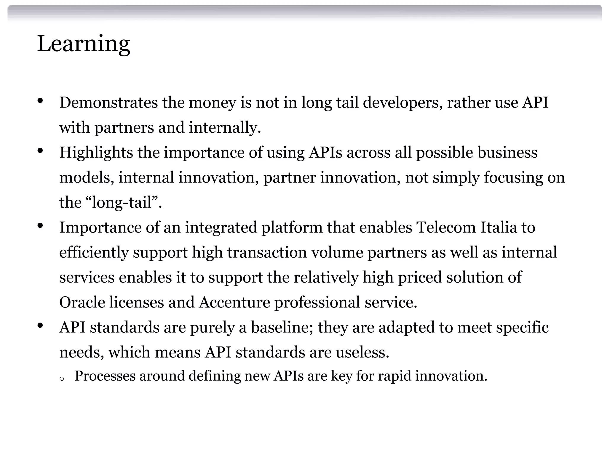 Learning
•

Demonstrates the money is not in long tail developers, rather use API

with partners and internally.

•

Highlights the importance of using APIs across all possible business
models, internal innovation, partner innovation, not simply focusing on

the “long-tail”.

•

Importance of an integrated platform that enables Telecom Italia to
efficiently support high transaction volume partners as well as internal
services enables it to support the relatively high priced solution of
Oracle licenses and Accenture professional service.

•

API standards are purely a baseline; they are adapted to meet specific
needs, which means API standards are useless.
o

Processes around defining new APIs are key for rapid innovation.

 