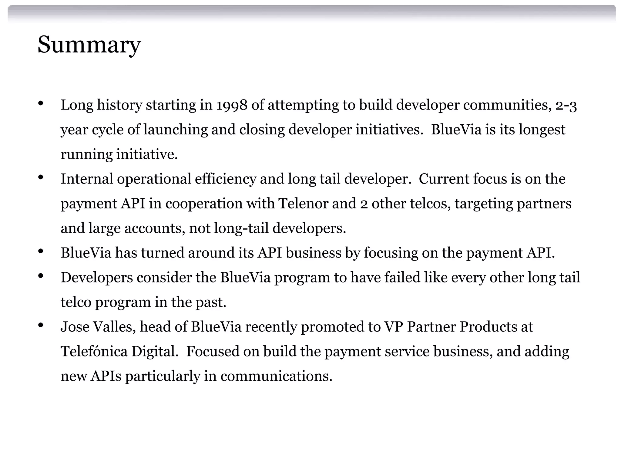Summary
•

Long history starting in 1998 of attempting to build developer communities, 2-3

year cycle of launching and closing developer initiatives. BlueVia is its longest
running initiative.

•

Internal operational efficiency and long tail developer. Current focus is on the
payment API in cooperation with Telenor and 2 other telcos, targeting partners
and large accounts, not long-tail developers.

•
•

BlueVia has turned around its API business by focusing on the payment API.
Developers consider the BlueVia program to have failed like every other long tail

telco program in the past.

•

Jose Valles, head of BlueVia recently promoted to VP Partner Products at
Telefónica Digital. Focused on build the payment service business, and adding
new APIs particularly in communications.

 