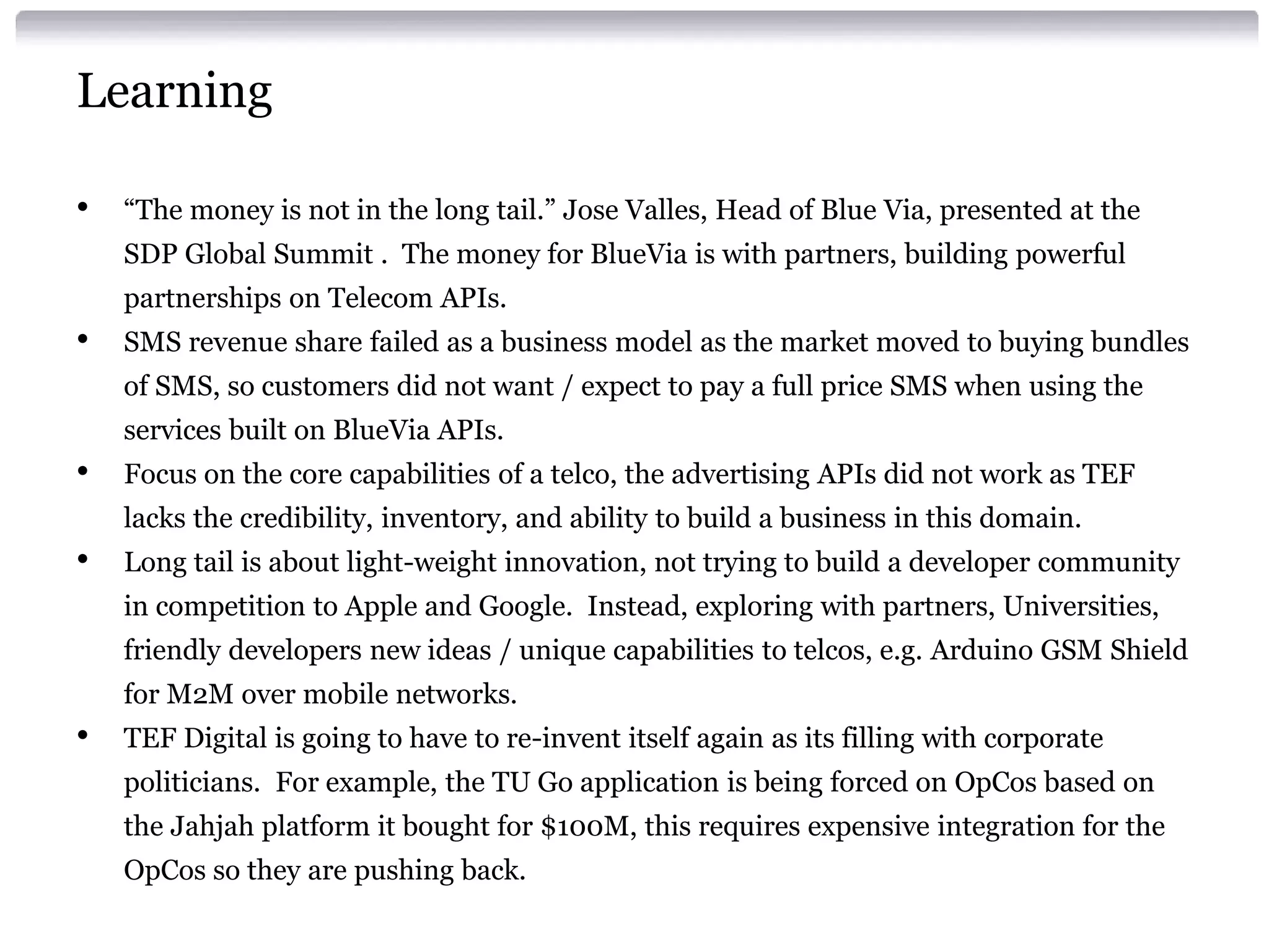 Learning
•

“The money is not in the long tail.” Jose Valles, Head of Blue Via, presented at the
SDP Global Summit . The money for BlueVia is with partners, building powerful
partnerships on Telecom APIs.

•

SMS revenue share failed as a business model as the market moved to buying bundles
of SMS, so customers did not want / expect to pay a full price SMS when using the

services built on BlueVia APIs.

•

Focus on the core capabilities of a telco, the advertising APIs did not work as TEF
lacks the credibility, inventory, and ability to build a business in this domain.

•

Long tail is about light-weight innovation, not trying to build a developer community

in competition to Apple and Google. Instead, exploring with partners, Universities,
friendly developers new ideas / unique capabilities to telcos, e.g. Arduino GSM Shield
for M2M over mobile networks.

•

TEF Digital is going to have to re-invent itself again as its filling with corporate

politicians. For example, the TU Go application is being forced on OpCos based on
the Jahjah platform it bought for $100M, this requires expensive integration for the
OpCos so they are pushing back.

 