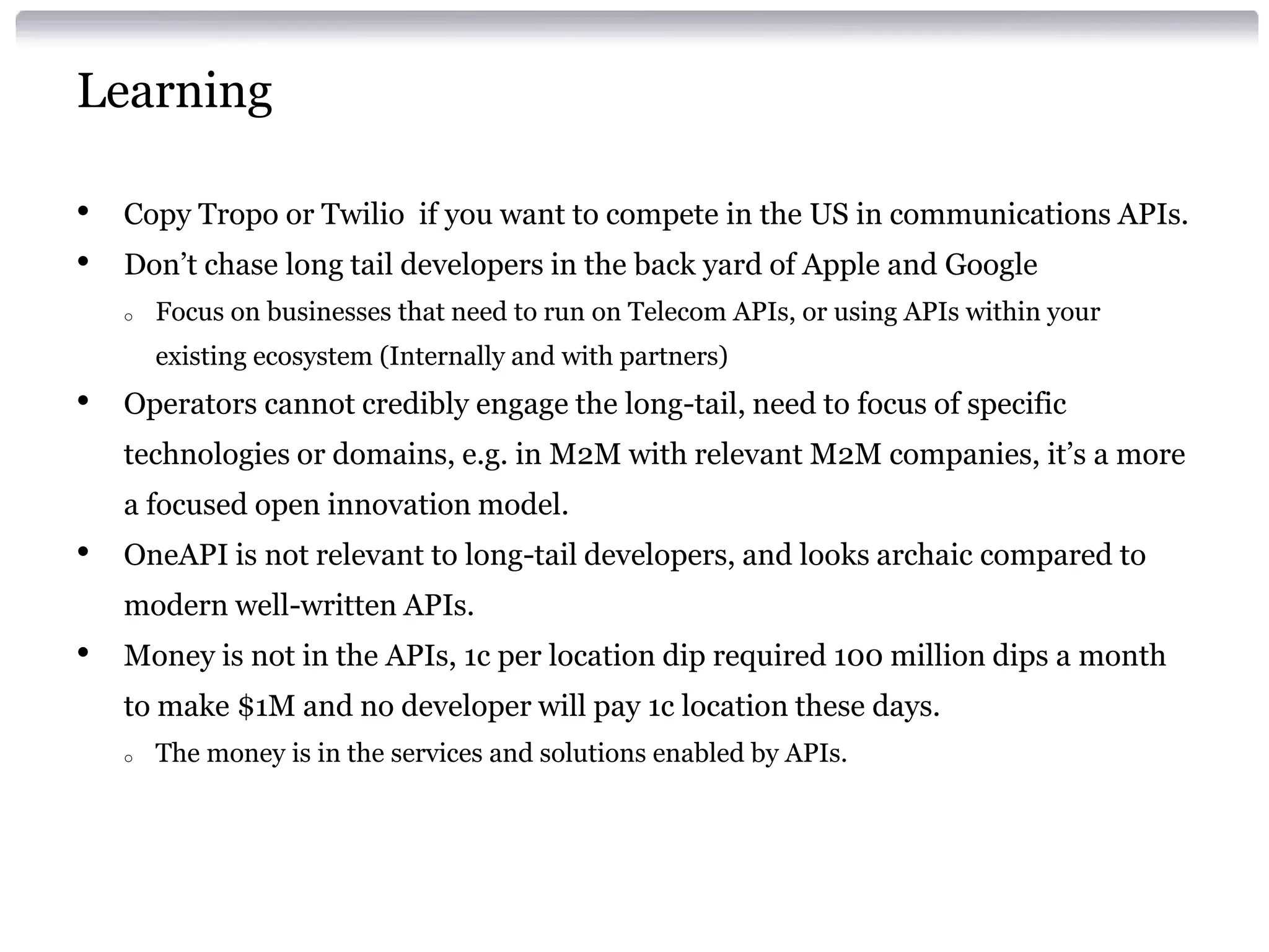 Learning
•
•

Copy Tropo or Twilio if you want to compete in the US in communications APIs.

Don’t chase long tail developers in the back yard of Apple and Google
o

Focus on businesses that need to run on Telecom APIs, or using APIs within your
existing ecosystem (Internally and with partners)

•

Operators cannot credibly engage the long-tail, need to focus of specific
technologies or domains, e.g. in M2M with relevant M2M companies, it’s a more
a focused open innovation model.

•

OneAPI is not relevant to long-tail developers, and looks archaic compared to

modern well-written APIs.

•

Money is not in the APIs, 1c per location dip required 100 million dips a month
to make $1M and no developer will pay 1c location these days.
o

The money is in the services and solutions enabled by APIs.

 