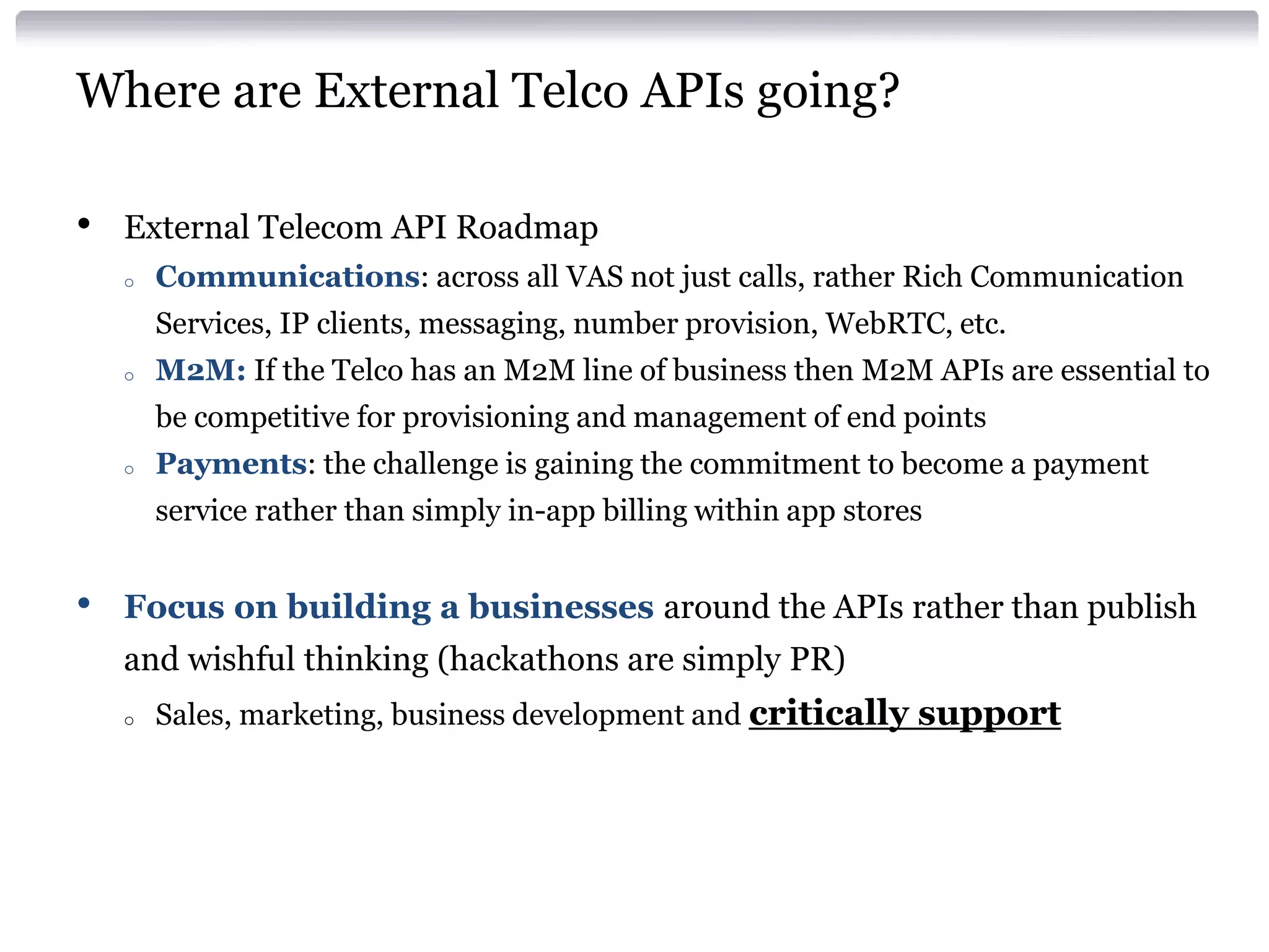 Where are External Telco APIs going?
•

External Telecom API Roadmap
o

Communications: across all VAS not just calls, rather Rich Communication
Services, IP clients, messaging, number provision, WebRTC, etc.

o

M2M: If the Telco has an M2M line of business then M2M APIs are essential to
be competitive for provisioning and management of end points

o

Payments: the challenge is gaining the commitment to become a payment
service rather than simply in-app billing within app stores

•

Focus on building a businesses around the APIs rather than publish
and wishful thinking (hackathons are simply PR)
o

Sales, marketing, business development and critically support

 