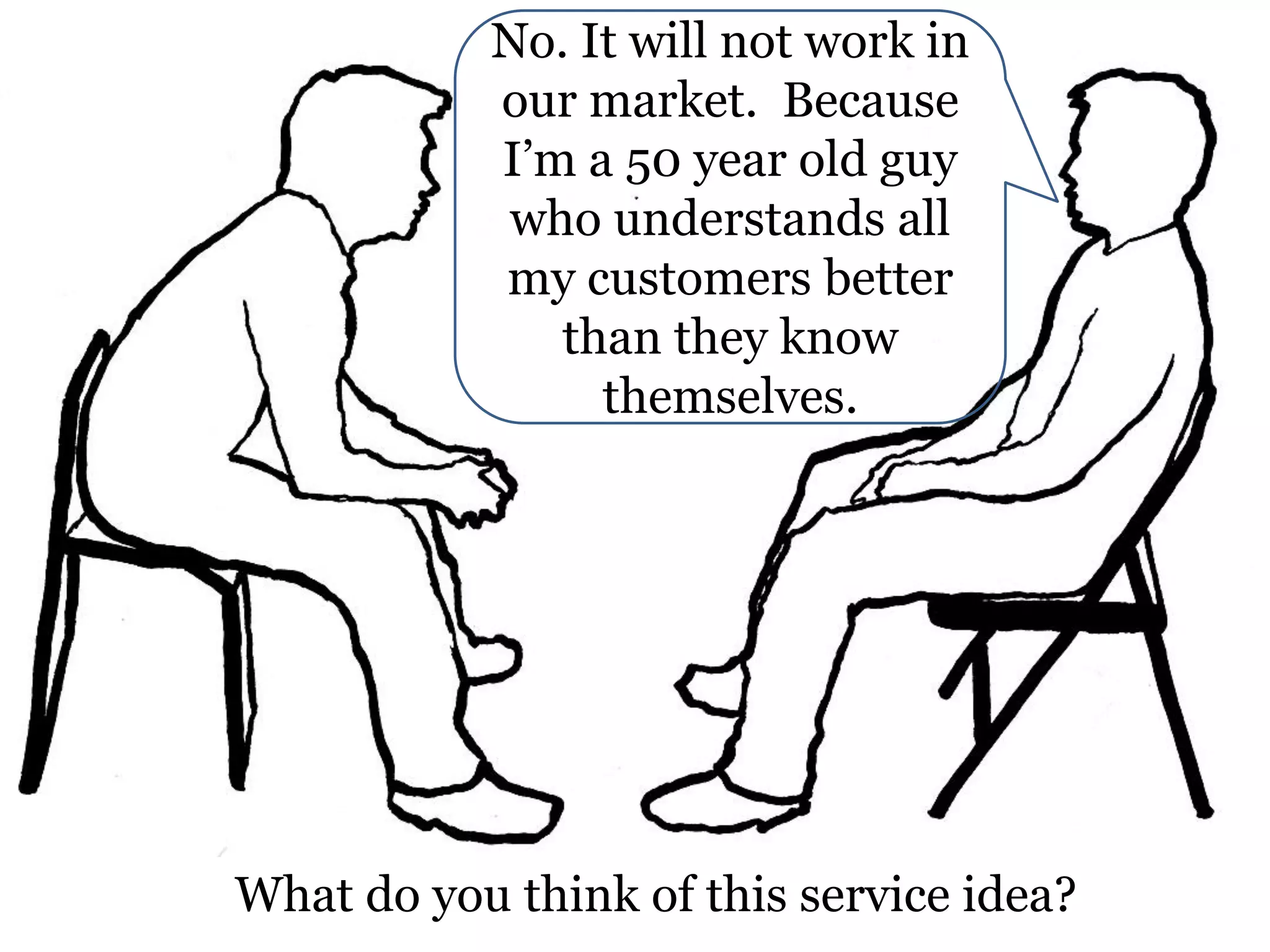 No. It will not work in
our market. Because
I’m a 50 year old guy
who understands all
my customers better
than they know
themselves.

What do you think of this service idea?

 
