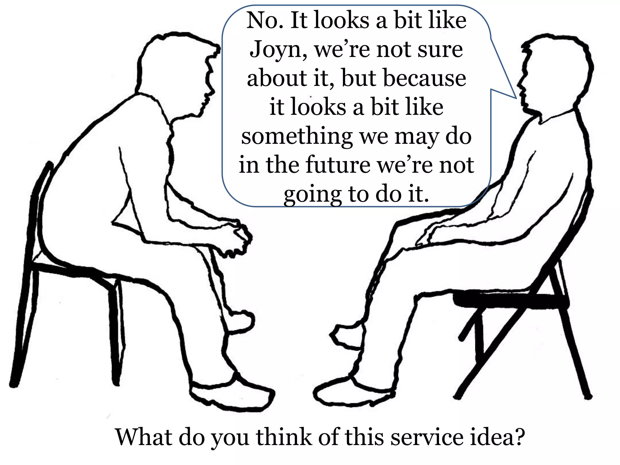 No. It looks a bit like
Joyn, we’re not sure
about it, but because
it looks a bit like
something we may do
in the future we’re not
going to do it.

What do you think of this service idea?

 