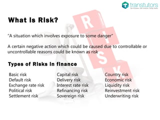 What is Risk?
“A situation which involves exposure to some danger”
A certain negative action which could be caused due to controllable or
uncontrollable reasons could be known as risk
Basic risk Capital risk Country risk
Default risk Delivery risk Economic risk
Exchange rate risk Interest rate risk Liquidity risk
Political risk Refinancing risk Reinvestment risk
Settlement risk Sovereign risk Underwriting risk
Types of Risks in finance
 