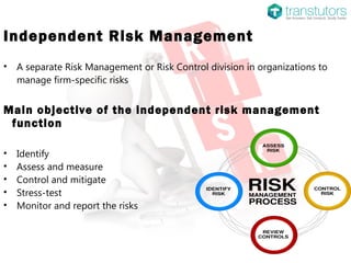 Independent Risk Management
• A separate Risk Management or Risk Control division in organizations to
manage firm-specific risks
Main objective of the independent risk management
function
• Identify
• Assess and measure
• Control and mitigate
• Stress-test
• Monitor and report the risks
 