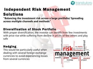 Independent Risk Management
Solutions
“Balancing the investment risk across a large portfolio/ Spreading
across multiple channels and methods”
Diversification of Stock Portfolio
With proper diversification, the investor can benefit from few investments
with price rise while suffering from decline in prices of few others and play
safe
Hedging
This would be particularly useful when
dealing with several foreign exchange
currencies to avoid experiencing losses
from several currencies
 