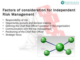 Factors of consideration for Independent
Risk Management
• Responsibility of risk
• Opportunity pursuits and decision making
• Defining the Chief Risk Officer’s position in the organization
• Communication with the top management
• Positioning of the Chief Risk Officer
• Strategic focus
 