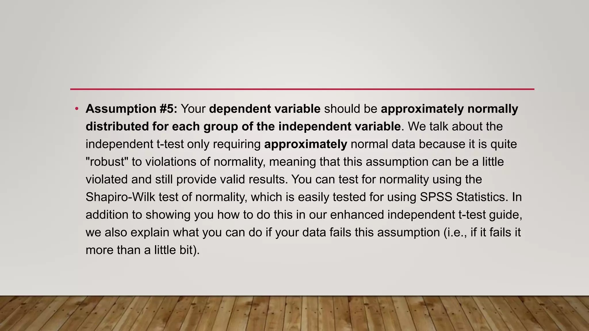 • Assumption #5: Your dependent variable should be approximately normally
distributed for each group of the independent variable. We talk about the
independent t-test only requiring approximately normal data because it is quite
"robust" to violations of normality, meaning that this assumption can be a little
violated and still provide valid results. You can test for normality using the
Shapiro-Wilk test of normality, which is easily tested for using SPSS Statistics. In
addition to showing you how to do this in our enhanced independent t-test guide,
we also explain what you can do if your data fails this assumption (i.e., if it fails it
more than a little bit).
 