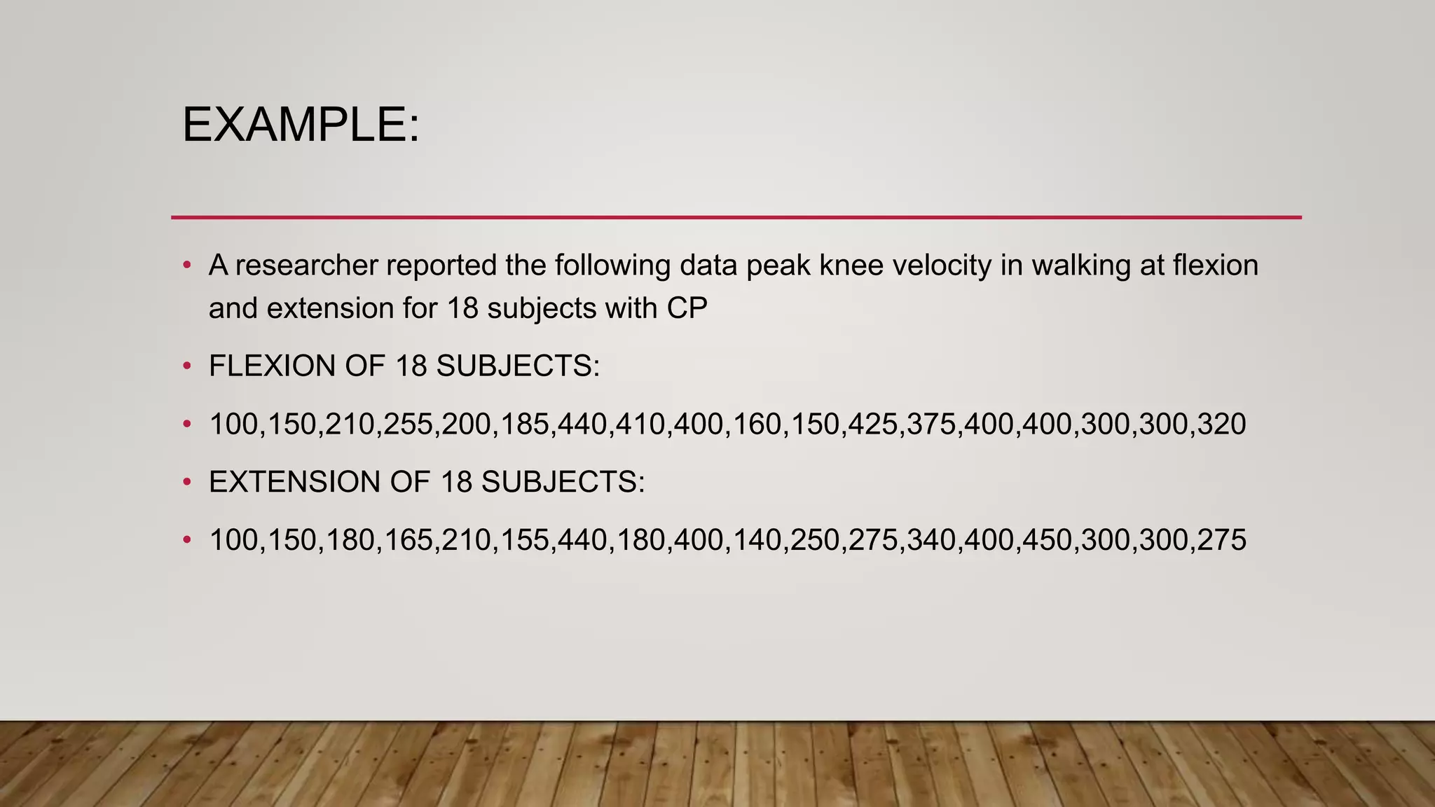 EXAMPLE:
• A researcher reported the following data peak knee velocity in walking at flexion
and extension for 18 subjects with CP
• FLEXION OF 18 SUBJECTS:
• 100,150,210,255,200,185,440,410,400,160,150,425,375,400,400,300,300,320
• EXTENSION OF 18 SUBJECTS:
• 100,150,180,165,210,155,440,180,400,140,250,275,340,400,450,300,300,275
 