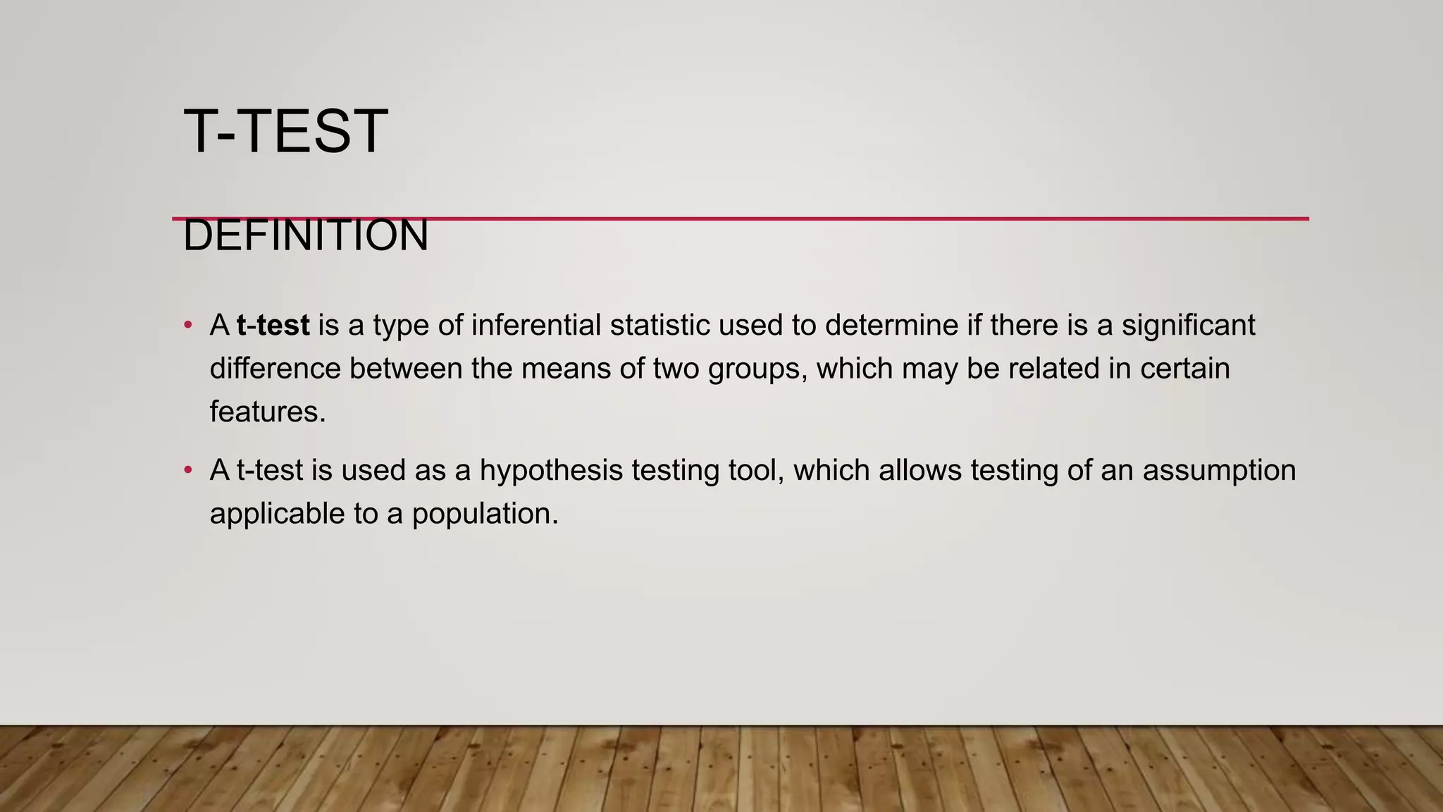 T-TEST
DEFINITION
• A t-test is a type of inferential statistic used to determine if there is a significant
difference between the means of two groups, which may be related in certain
features.
• A t-test is used as a hypothesis testing tool, which allows testing of an assumption
applicable to a population.
 