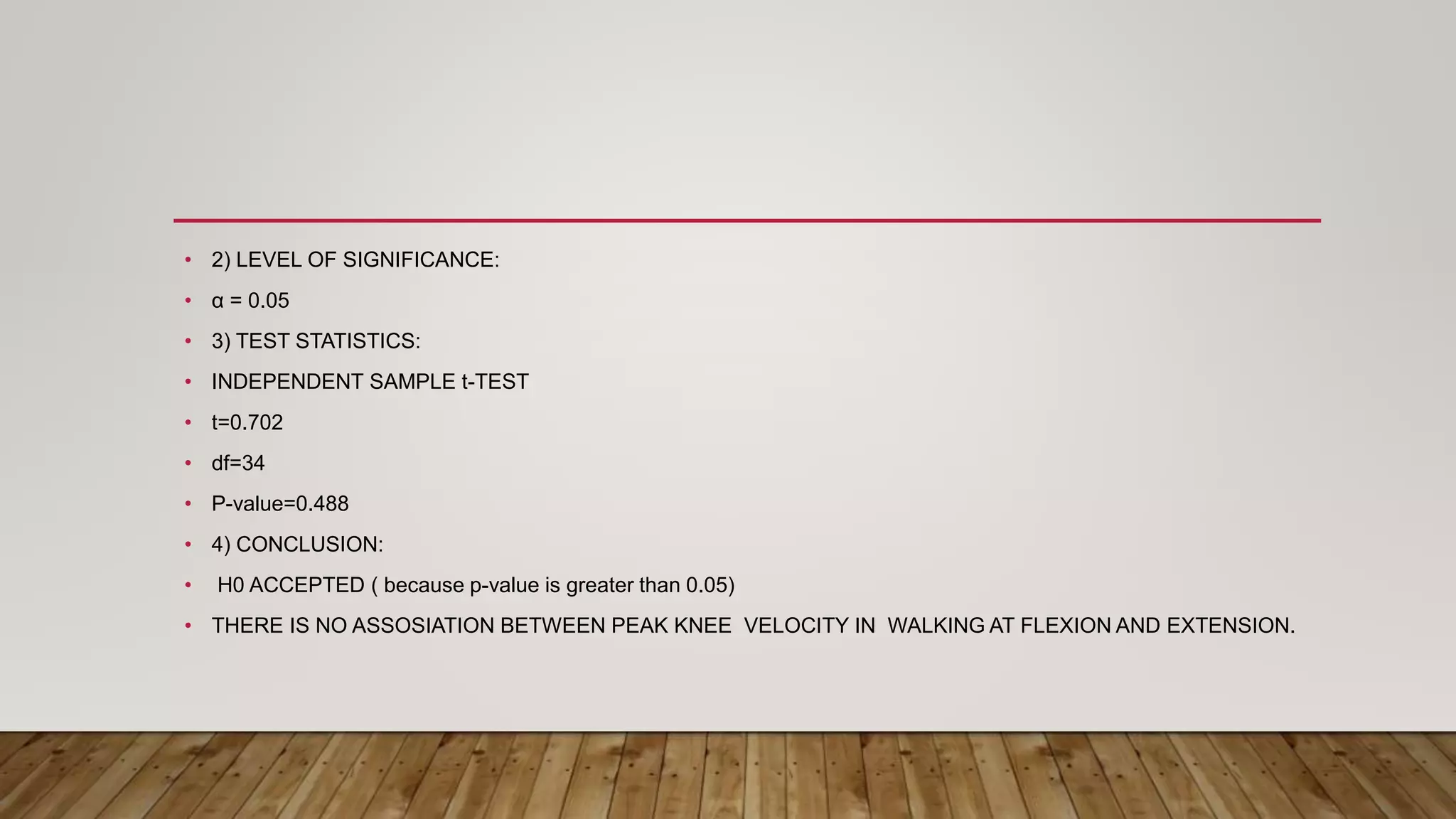 • 2) LEVEL OF SIGNIFICANCE:
• α = 0.05
• 3) TEST STATISTICS:
• INDEPENDENT SAMPLE t-TEST
• t=0.702
• df=34
• P-value=0.488
• 4) CONCLUSION:
• H0 ACCEPTED ( because p-value is greater than 0.05)
• THERE IS NO ASSOSIATION BETWEEN PEAK KNEE VELOCITY IN WALKING AT FLEXION AND EXTENSION.
 