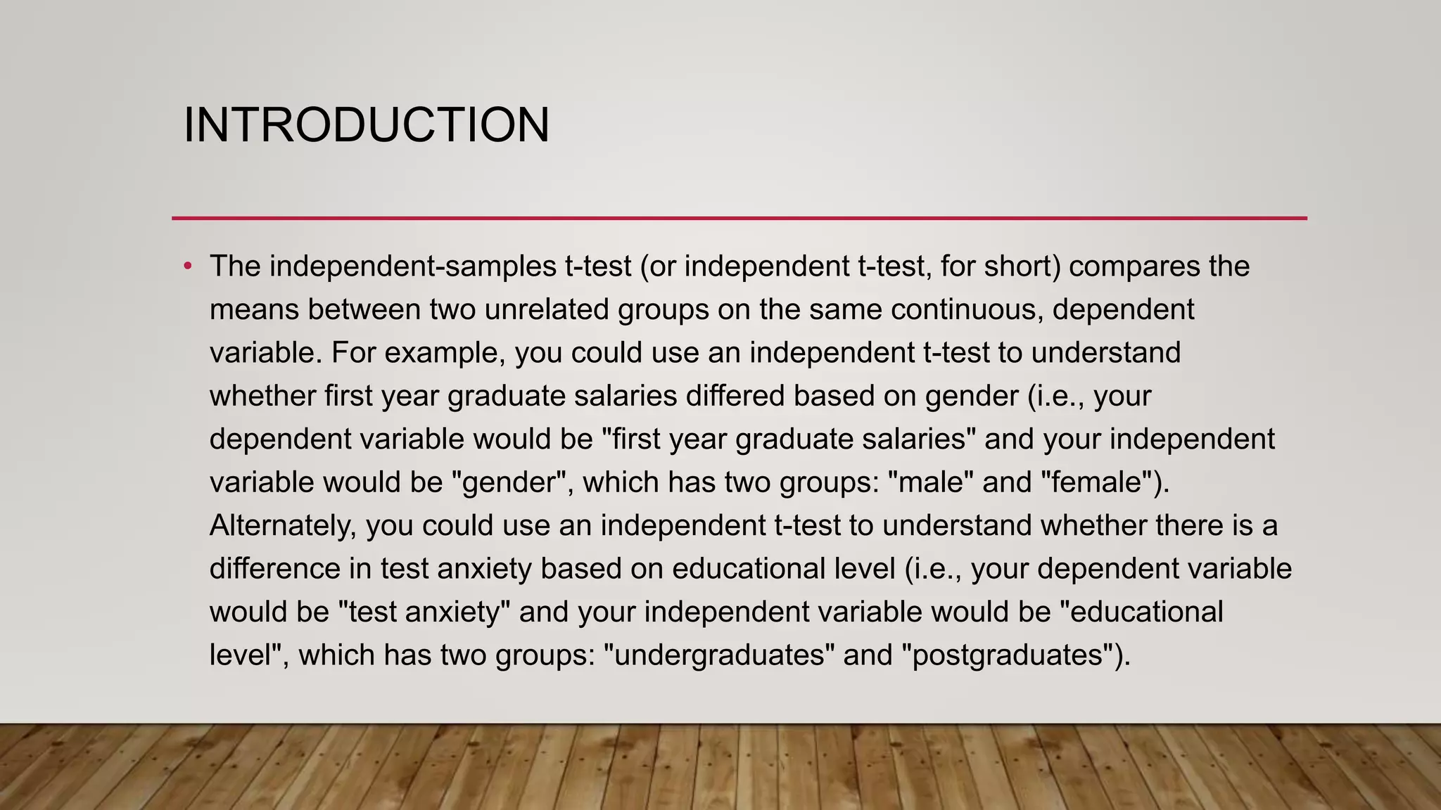 INTRODUCTION
• The independent-samples t-test (or independent t-test, for short) compares the
means between two unrelated groups on the same continuous, dependent
variable. For example, you could use an independent t-test to understand
whether first year graduate salaries differed based on gender (i.e., your
dependent variable would be "first year graduate salaries" and your independent
variable would be "gender", which has two groups: "male" and "female").
Alternately, you could use an independent t-test to understand whether there is a
difference in test anxiety based on educational level (i.e., your dependent variable
would be "test anxiety" and your independent variable would be "educational
level", which has two groups: "undergraduates" and "postgraduates").
 