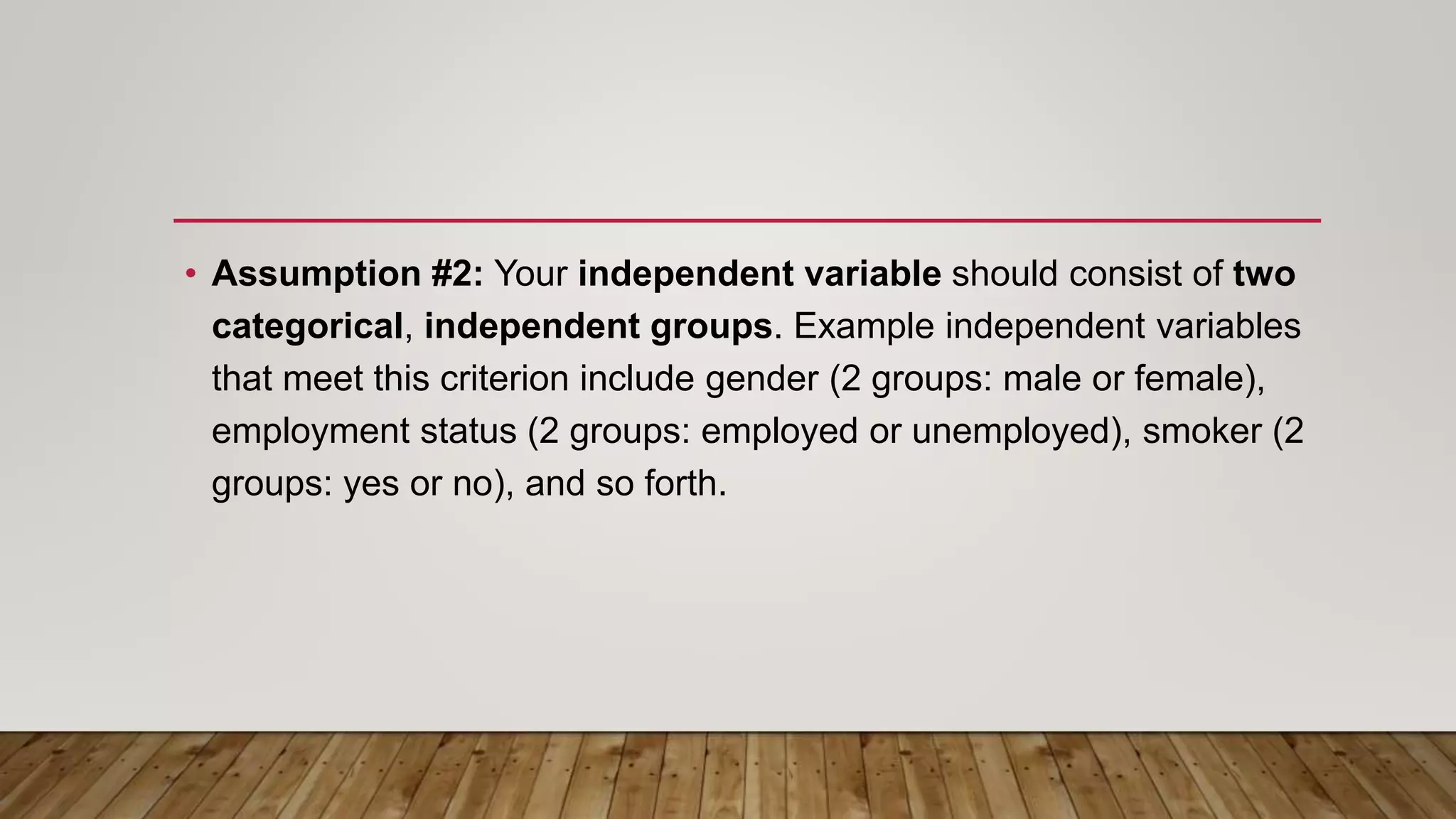 • Assumption #2: Your independent variable should consist of two
categorical, independent groups. Example independent variables
that meet this criterion include gender (2 groups: male or female),
employment status (2 groups: employed or unemployed), smoker (2
groups: yes or no), and so forth.
 