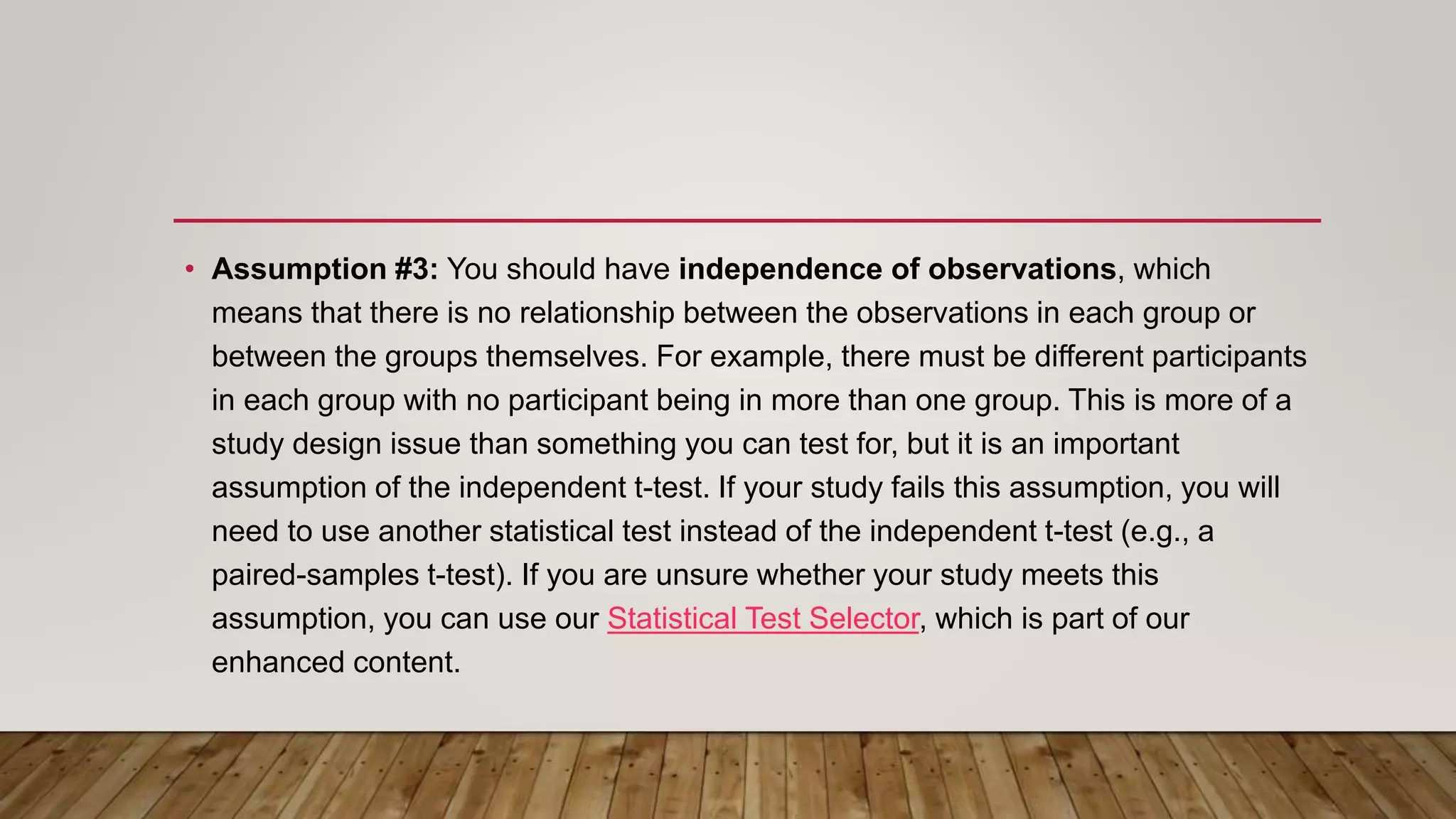 • Assumption #3: You should have independence of observations, which
means that there is no relationship between the observations in each group or
between the groups themselves. For example, there must be different participants
in each group with no participant being in more than one group. This is more of a
study design issue than something you can test for, but it is an important
assumption of the independent t-test. If your study fails this assumption, you will
need to use another statistical test instead of the independent t-test (e.g., a
paired-samples t-test). If you are unsure whether your study meets this
assumption, you can use our Statistical Test Selector, which is part of our
enhanced content.
 