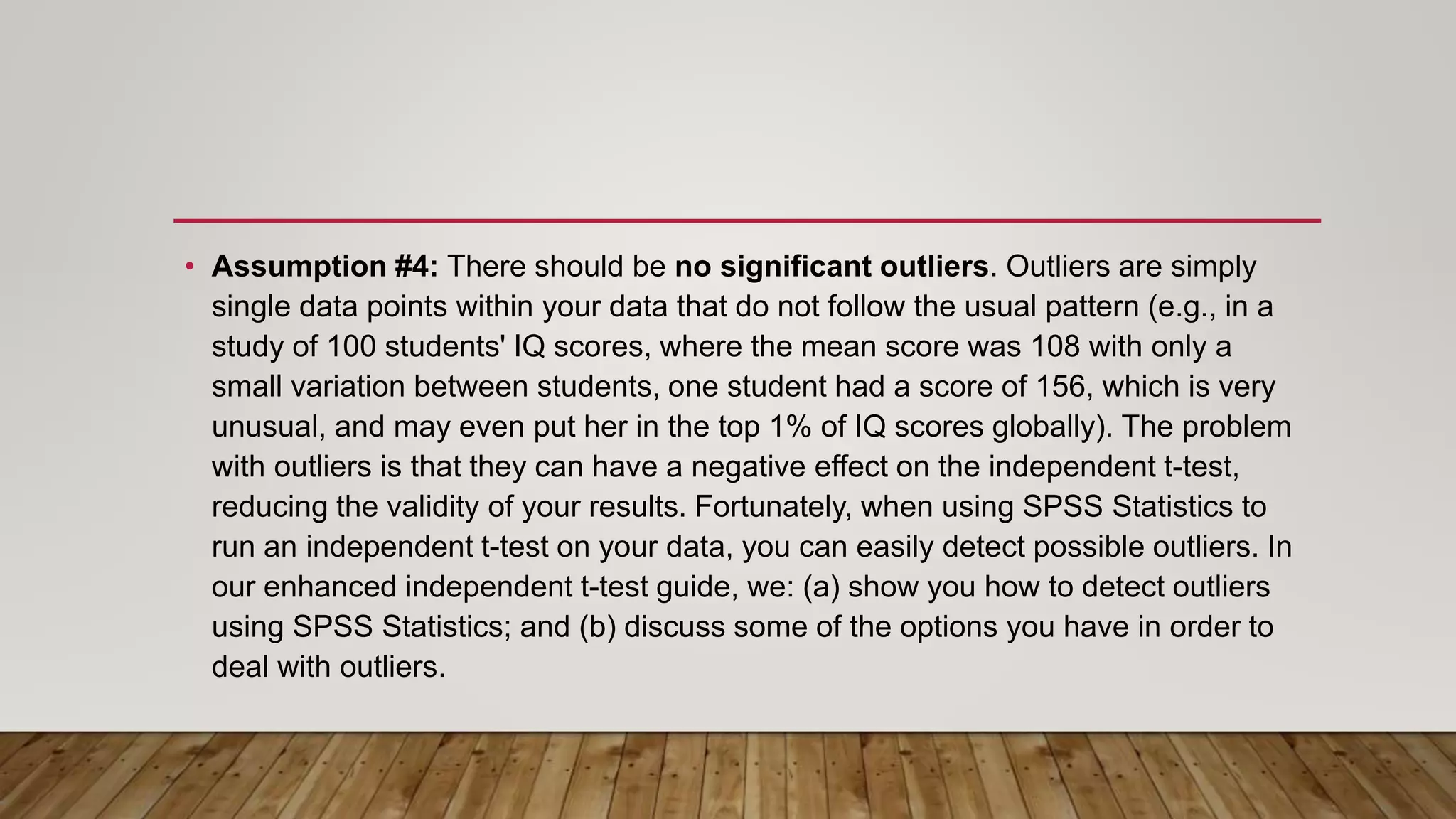 • Assumption #4: There should be no significant outliers. Outliers are simply
single data points within your data that do not follow the usual pattern (e.g., in a
study of 100 students' IQ scores, where the mean score was 108 with only a
small variation between students, one student had a score of 156, which is very
unusual, and may even put her in the top 1% of IQ scores globally). The problem
with outliers is that they can have a negative effect on the independent t-test,
reducing the validity of your results. Fortunately, when using SPSS Statistics to
run an independent t-test on your data, you can easily detect possible outliers. In
our enhanced independent t-test guide, we: (a) show you how to detect outliers
using SPSS Statistics; and (b) discuss some of the options you have in order to
deal with outliers.
 