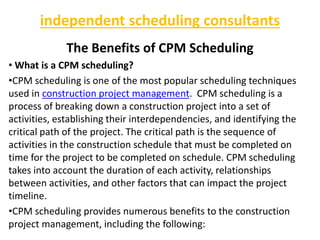 independent scheduling consultants
The Benefits of CPM Scheduling
• What is a CPM scheduling?
•CPM scheduling is one of the most popular scheduling techniques
used in construction project management. CPM scheduling is a
process of breaking down a construction project into a set of
activities, establishing their interdependencies, and identifying the
critical path of the project. The critical path is the sequence of
activities in the construction schedule that must be completed on
time for the project to be completed on schedule. CPM scheduling
takes into account the duration of each activity, relationships
between activities, and other factors that can impact the project
timeline.
•CPM scheduling provides numerous benefits to the construction
project management, including the following:
 