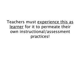 Teachers must experience this as
learner for it to permeate their
own instructional/assessment
practices!
 