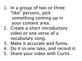 1. In a group of two or three
“like” persons, pick
something coming up in
your content area.
2. Create a short introductory
video or one verse of a
vocabulary song.
3. Make it accurate and funny.
4. Do it in one take, and record it.
5. Share your video with Curtis.
 