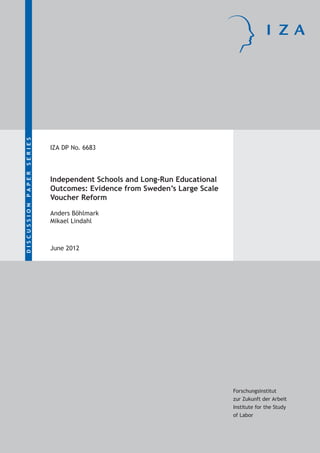 SERIES
PAPER
DISCUSSION

IZA DP No. 6683

Independent Schools and Long-Run Educational
Outcomes: Evidence from Sweden’s Large Scale
Voucher Reform
Anders Böhlmark
Mikael Lindahl

June 2012

Forschungsinstitut
zur Zukunft der Arbeit
Institute for the Study
of Labor

 