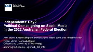 CRICOS No.00213J
Independents’ Day?
Political Campaigning on Social Media
in the 2022 Australian Federal Election
Axel Bruns, Ehsan Dehghan, Daniel Angus, Nadia Jude, and Phoebe Matich
Digital Media Research Centre
Queensland University of Technology
a.bruns@qut.edu.au – @snurb_dot_info
 