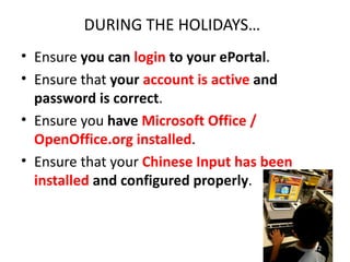 DURING THE HOLIDAYS…
• Ensure you can login to your ePortal.
• Ensure that your account is active and
  password is correct.
• Ensure you have Microsoft Office /
  OpenOffice.org installed.
• Ensure that your Chinese Input has been
  installed and configured properly.



                                            12
 