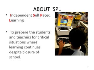 ABOUT ISPL
 Independent Self Paced
  Learning

 To prepare the students
  and teachers for critical
  situations where
  learning continues
  despite closure of
  school.

                              2
 
