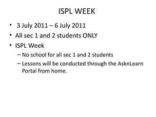 ISPL WEEK
• 3 July 2011 – 6 July 2011
• All sec 1 and 2 students ONLY
• ISPL Week
  – No school for all sec 1 and 2 students
  – Lessons will be conducted through the AsknLearn
    Portal from home.
 