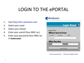 LOGIN TO THE ePORTAL

1.   Visit http://lms.asknlearn.com
2.   Select your Level
3.   Select your School
4.   Enter your userid (Your NRIC no.)
5.   Enter your password (Your NRIC no.
     in lowercase)




 5
 