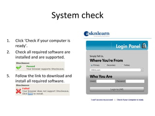 System check

1.   Click ‘Check if your computer is
     ready’.
2.   Check all required software are
     installed and are supported.



5.   Follow the link to download and
     install all required software.
 