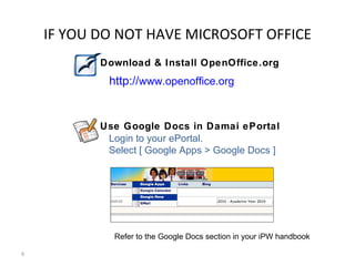 IF YOU DO NOT HAVE MICROSOFT OFFICE
           Download & Install OpenOffice.org
            http://www.openoffice.org


           Use Google Docs in Damai ePortal
            Login to your ePortal.
            Select [ Google Apps > Google Docs ]




             Refer to the Google Docs section in your iPW handbook

9
 