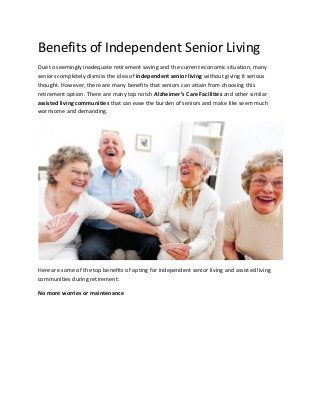 Benefits of Independent Senior Living
Due to seemingly inadequate retirement saving and the current economic situation, many
seniors completely dismiss the idea of independent senior living without giving it serious
thought. However, there are many benefits that seniors can attain from choosing this
retirement option. There are many top notch Alzheimer’s Care Facilities and other similar
assisted living communities that can ease the burden of seniors and make like seem much
worrisome and demanding.

Here are some of the top benefits of opting for independent senior living and assisted living
communities during retirement:
No more worries or maintenance

 