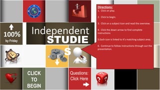 26
March
Independent
STUDIE
S
100%
by Friday
CLICK
TO
BEGIN
Questions:
Click Here
5SOLUTIONS
Directions:
1. Click on play.
2. Click to begin.
3. Click on a subject Icon and read the overview.
4. Click the down arrow to find complete
instructions
5.Each icon is linked to it's matching subject area.
6. Continue to follow instructions through out the
presentation.
 