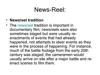 News-Reel: Newsreel tradition The  newsreel  tradition is important in documentary film; newsreels were also sometimes staged but were usually re-enactments of events that had already happened, not attempts to steer events as they were in the process of happening. For instance, much of the battle footage from the early 20th century was staged; the cameramen would usually arrive on site after a major battle and re-enact scenes to film them. 