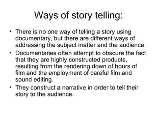 Ways of story telling: There is no one way of telling a story using documentary, but there are different ways of addressing the subject matter and the audience.  Documentaries often attempt to obscure the fact that they are highly constructed products, resulting from the rendering down of hours of film and the employment of careful film and sound editing.  They construct a narrative in order to tell their story to the audience. 