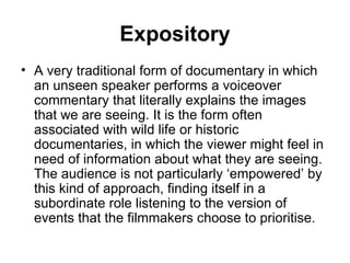 Expository A very traditional form of documentary in which an unseen speaker performs a voiceover commentary that literally explains the images that we are seeing. It is the form often associated with wild life or historic documentaries, in which the viewer might feel in need of information about what they are seeing. The audience is not particularly ‘empowered’ by this kind of approach, finding itself in a subordinate role listening to the version of events that the filmmakers choose to prioritise. 