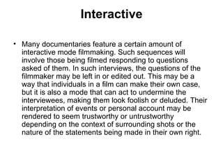 Interactive Many documentaries feature a certain amount of interactive mode filmmaking. Such sequences will involve those being filmed responding to questions asked of them. In such interviews, the questions of the filmmaker may be left in or edited out. This may be a way that individuals in a film can make their own case, but it is also a mode that can act to undermine the interviewees, making them look foolish or deluded. Their interpretation of events or personal account may be rendered to seem trustworthy or untrustworthy depending on the context of surrounding shots or the nature of the statements being made in their own right. 